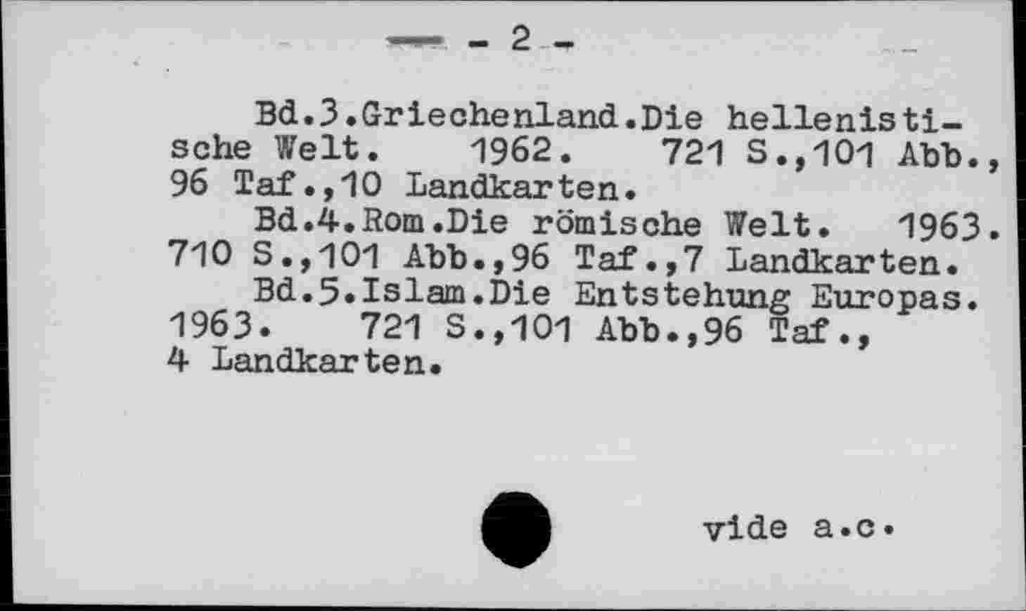 ﻿—- . - 2
Bd.3.Griechenland.Die hellenistische Welt. 1962.	721 S.,101 Abb.,
96 Taf.,10 Landkarten.
Bd.4.Rom.Die römische Welt. 1963. 710 S.,101 Abb.,96 Taf.,7 Landkarten.
Bd.5»Islam.Die Entstehung Europas. 1963.	721 S.,101 Abb.,96 Taf.»
4 Landkarten.
vide a.c»